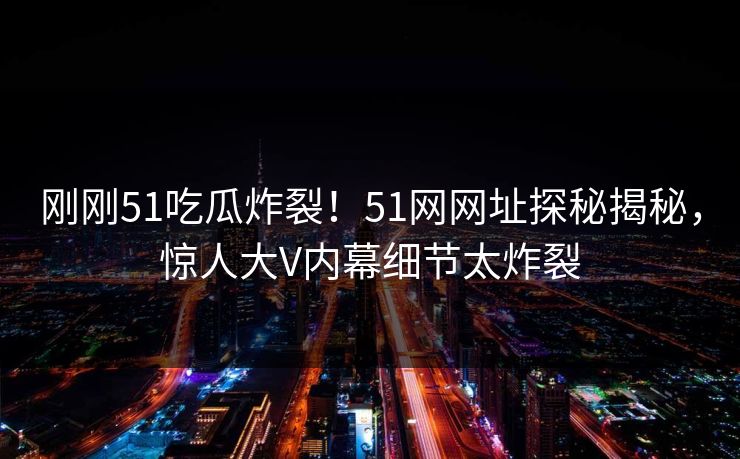 刚刚51吃瓜炸裂！51网网址探秘揭秘，惊人大V内幕细节太炸裂