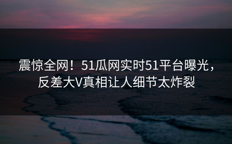 震惊全网！51瓜网实时51平台曝光，反差大V真相让人细节太炸裂