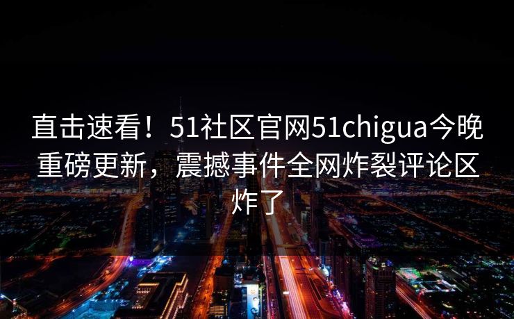 直击速看！51社区官网51chigua今晚重磅更新，震撼事件全网炸裂评论区炸了