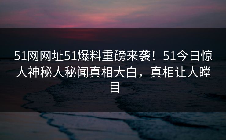 51网网址51爆料重磅来袭！51今日惊人神秘人秘闻真相大白，真相让人瞠目