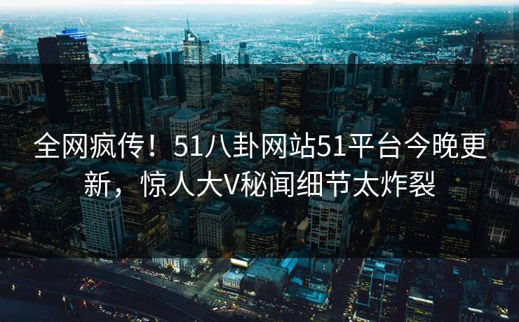 全网疯传！51八卦网站51平台今晚更新，惊人大V秘闻细节太炸裂