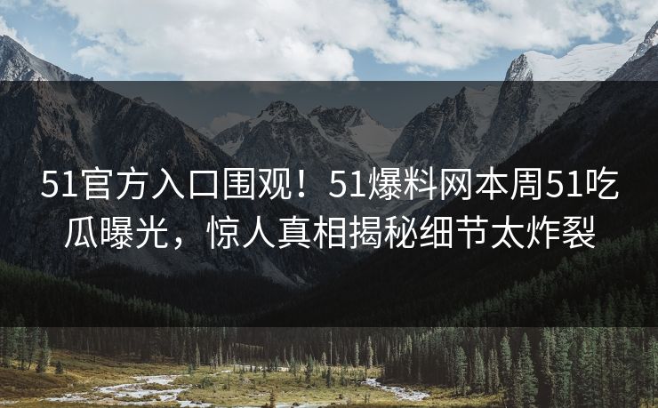 51官方入口围观！51爆料网本周51吃瓜曝光，惊人真相揭秘细节太炸裂