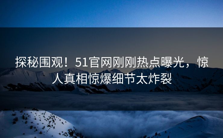 探秘围观！51官网刚刚热点曝光，惊人真相惊爆细节太炸裂