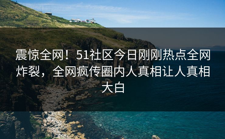 震惊全网！51社区今日刚刚热点全网炸裂，全网疯传圈内人真相让人真相大白