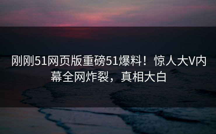 刚刚51网页版重磅51爆料！惊人大V内幕全网炸裂，真相大白