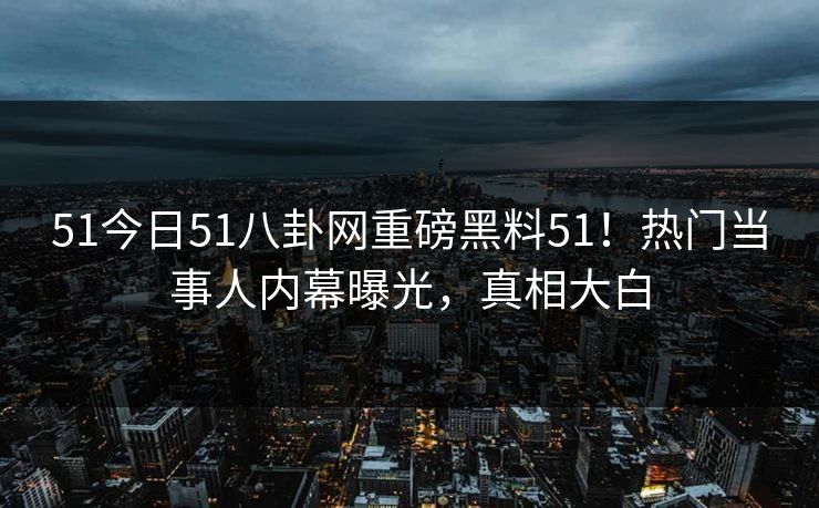 51今日51八卦网重磅黑料51！热门当事人内幕曝光，真相大白