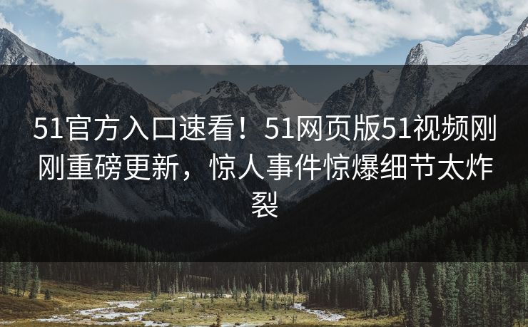 51官方入口速看！51网页版51视频刚刚重磅更新，惊人事件惊爆细节太炸裂