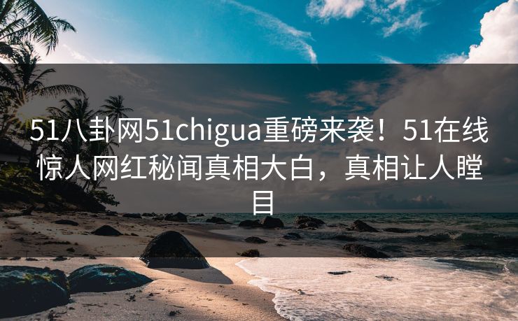 51八卦网51chigua重磅来袭！51在线惊人网红秘闻真相大白，真相让人瞠目