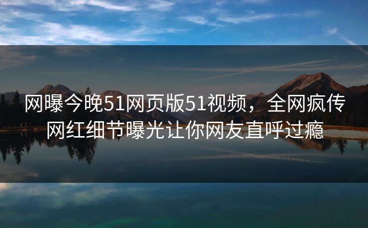 网曝今晚51网页版51视频，全网疯传网红细节曝光让你网友直呼过瘾