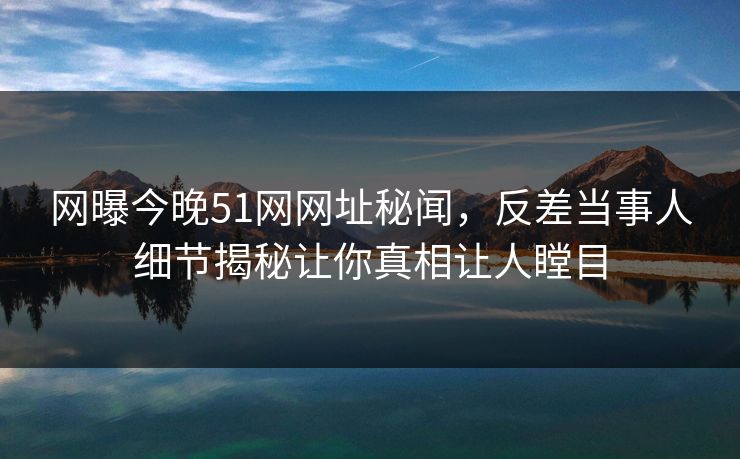 网曝今晚51网网址秘闻，反差当事人细节揭秘让你真相让人瞠目