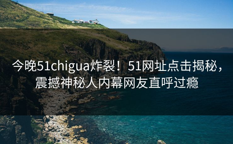 今晚51chigua炸裂！51网址点击揭秘，震撼神秘人内幕网友直呼过瘾