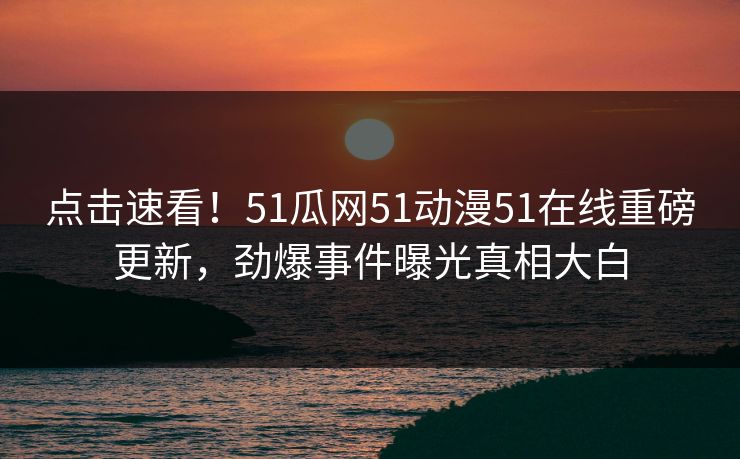 点击速看！51瓜网51动漫51在线重磅更新，劲爆事件曝光真相大白