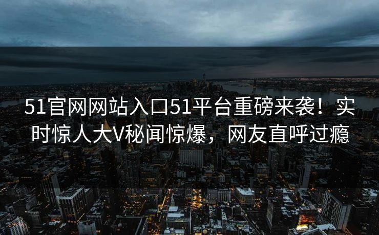 51官网网站入口51平台重磅来袭！实时惊人大V秘闻惊爆，网友直呼过瘾