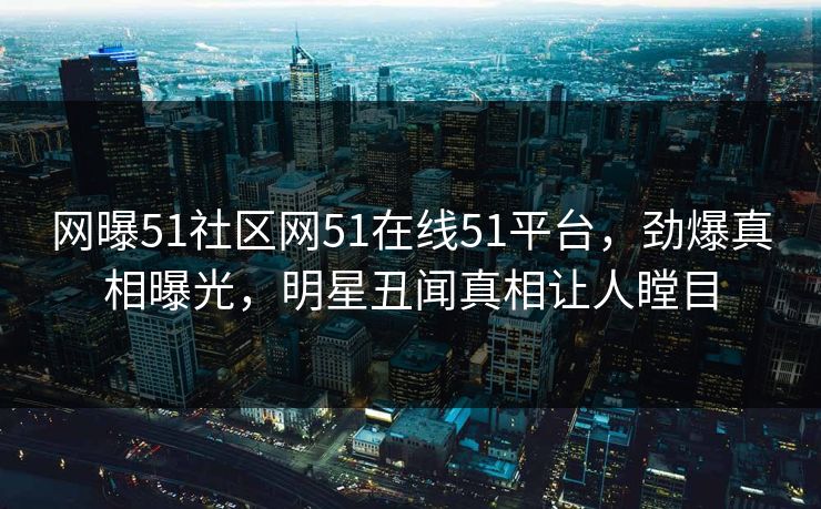 网曝51社区网51在线51平台，劲爆真相曝光，明星丑闻真相让人瞠目