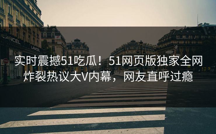 实时震撼51吃瓜！51网页版独家全网炸裂热议大V内幕，网友直呼过瘾