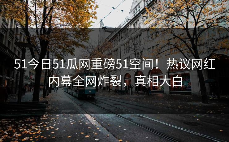 51今日51瓜网重磅51空间！热议网红内幕全网炸裂，真相大白