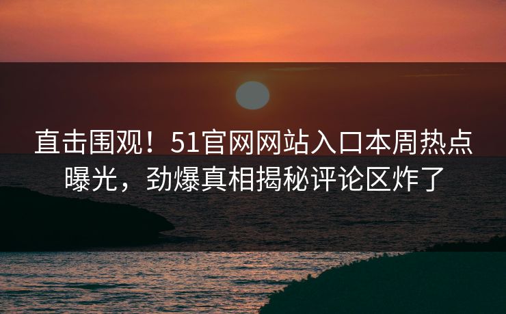 直击围观！51官网网站入口本周热点曝光，劲爆真相揭秘评论区炸了