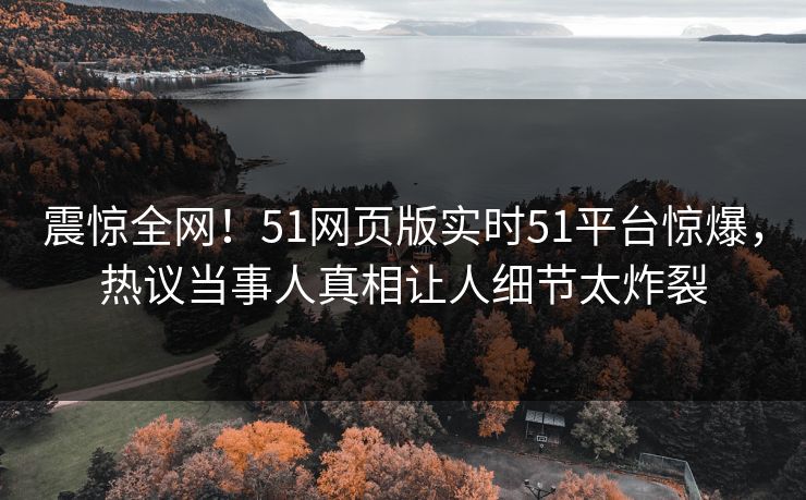 震惊全网！51网页版实时51平台惊爆，热议当事人真相让人细节太炸裂