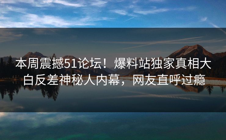 本周震撼51论坛！爆料站独家真相大白反差神秘人内幕，网友直呼过瘾
