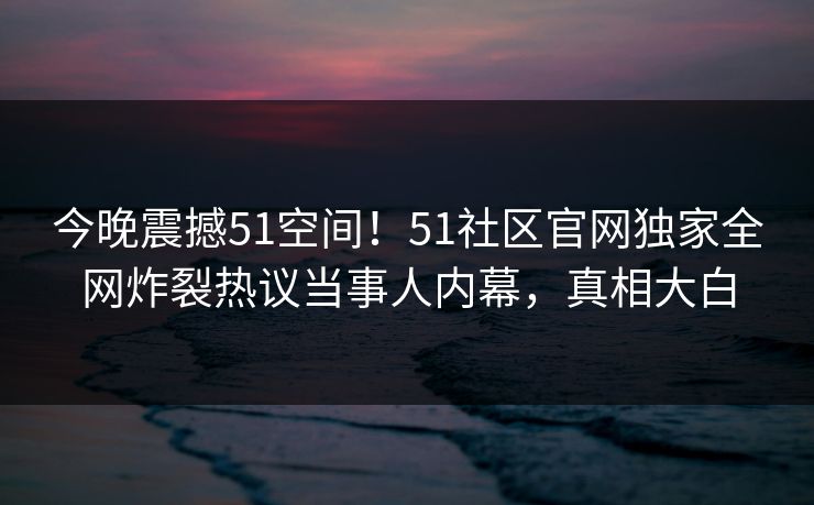 今晚震撼51空间！51社区官网独家全网炸裂热议当事人内幕，真相大白