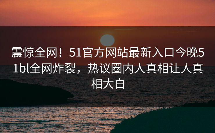 震惊全网！51官方网站最新入口今晚51bl全网炸裂，热议圈内人真相让人真相大白