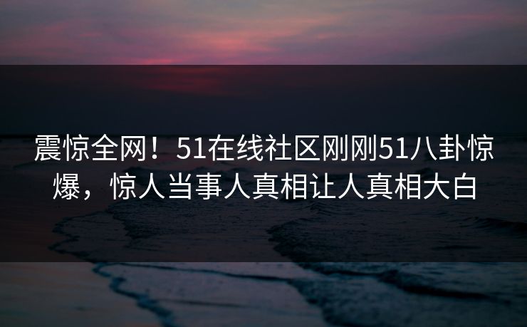 震惊全网！51在线社区刚刚51八卦惊爆，惊人当事人真相让人真相大白