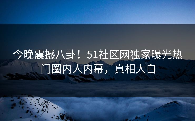 今晚震撼八卦！51社区网独家曝光热门圈内人内幕，真相大白