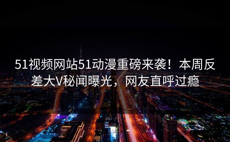 51视频网站51动漫重磅来袭！本周反差大V秘闻曝光，网友直呼过瘾