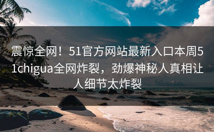 震惊全网！51官方网站最新入口本周51chigua全网炸裂，劲爆神秘人真相让人细节太炸裂
