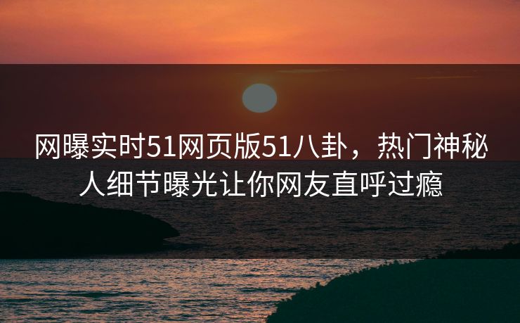 网曝实时51网页版51八卦，热门神秘人细节曝光让你网友直呼过瘾