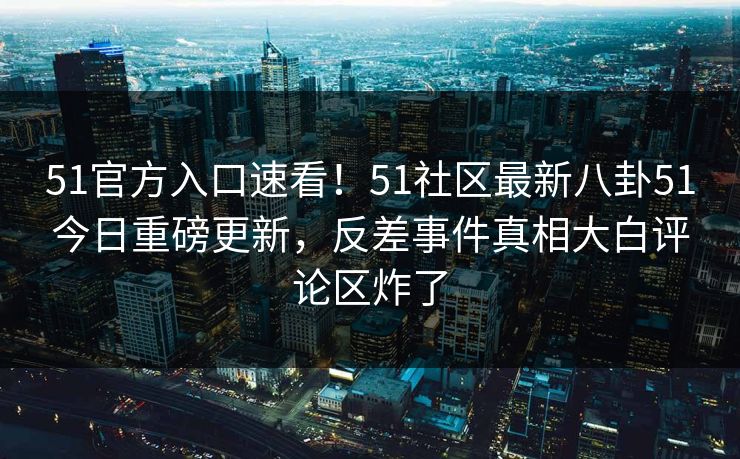 51官方入口速看!51社区最新八卦51今日重磅更新,反差事件真相大白评论区炸了