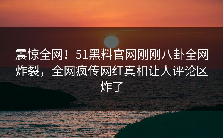 震惊全网!51黑料官网刚刚八卦全网炸裂,全网疯传网红真相让人评论区炸了