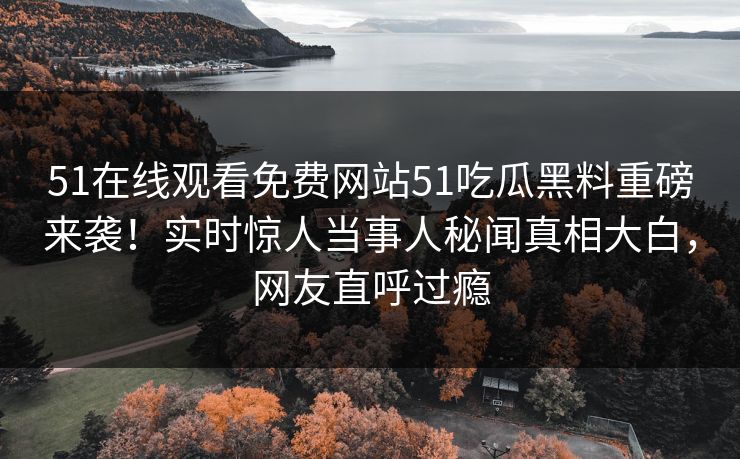 51在线观看免费网站51吃瓜黑料重磅来袭！实时惊人当事人秘闻真相大白，网友直呼过瘾