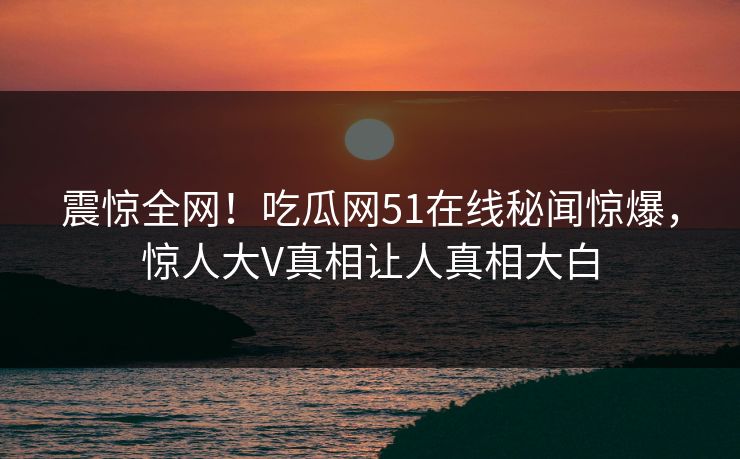 震惊全网！吃瓜网51在线秘闻惊爆，惊人大V真相让人真相大白