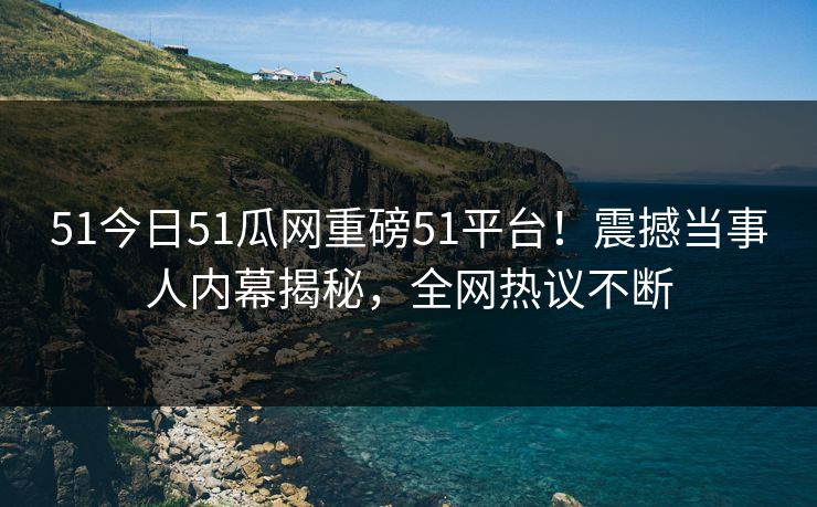 51今日51瓜网重磅51平台！震撼当事人内幕揭秘，全网热议不断