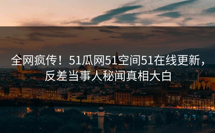 全网疯传！51瓜网51空间51在线更新，反差当事人秘闻真相大白
