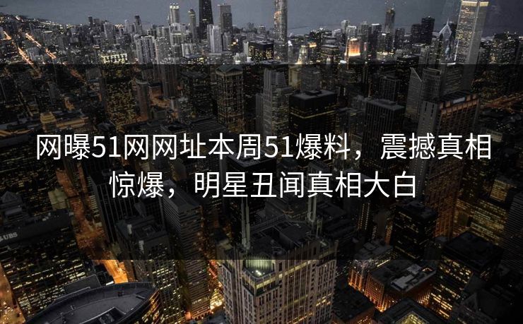 网曝51网网址本周51爆料，震撼真相惊爆，明星丑闻真相大白