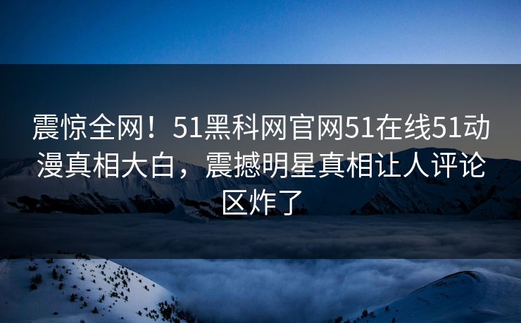 震惊全网!51黑科网官网51在线51动漫真相大白,震撼明星真相让人评论区炸了