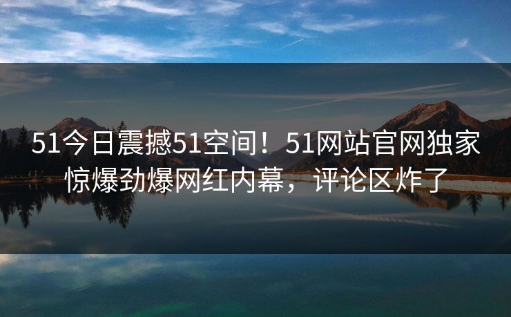 51今日震撼51空间!51网站官网独家惊爆劲爆网红内幕,评论区炸了