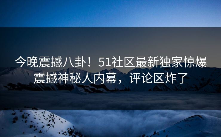 今晚震撼八卦!51社区最新独家惊爆震撼神秘人内幕,评论区炸了