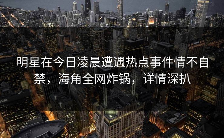 明星在今日凌晨遭遇热点事件情不自禁，海角全网炸锅，详情深扒