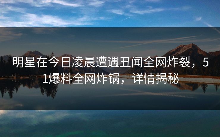 明星在今日凌晨遭遇丑闻全网炸裂，51爆料全网炸锅，详情揭秘