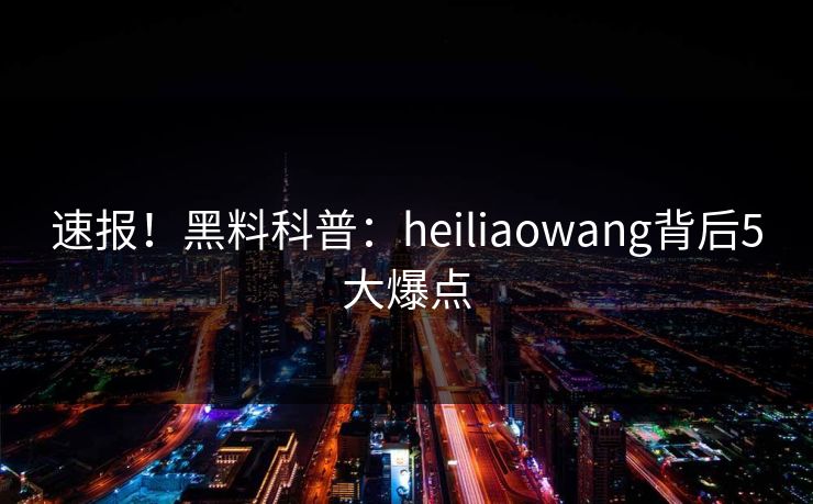 速报！黑料科普：heiliaowang背后5大爆点
