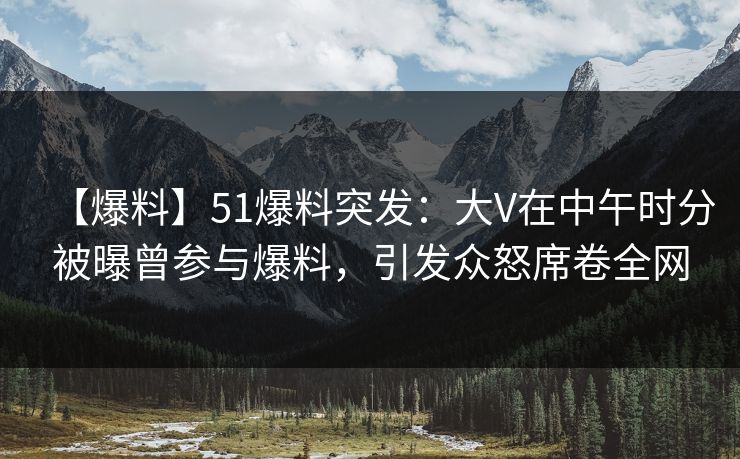【爆料】51爆料突发：大V在中午时分被曝曾参与爆料，引发众怒席卷全网