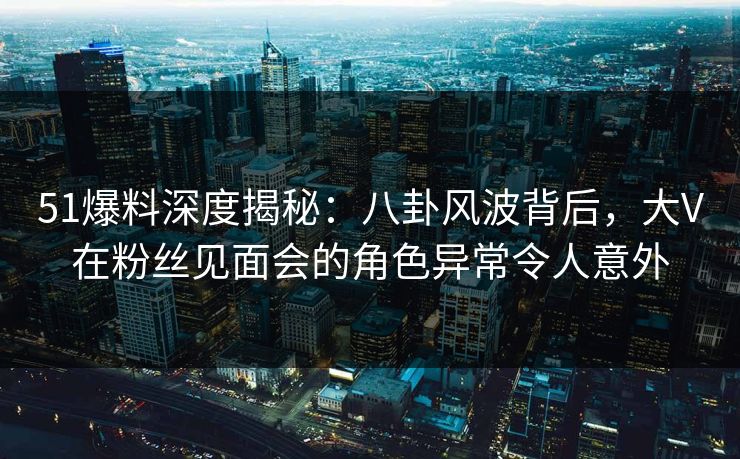 51爆料深度揭秘：八卦风波背后，大V在粉丝见面会的角色异常令人意外