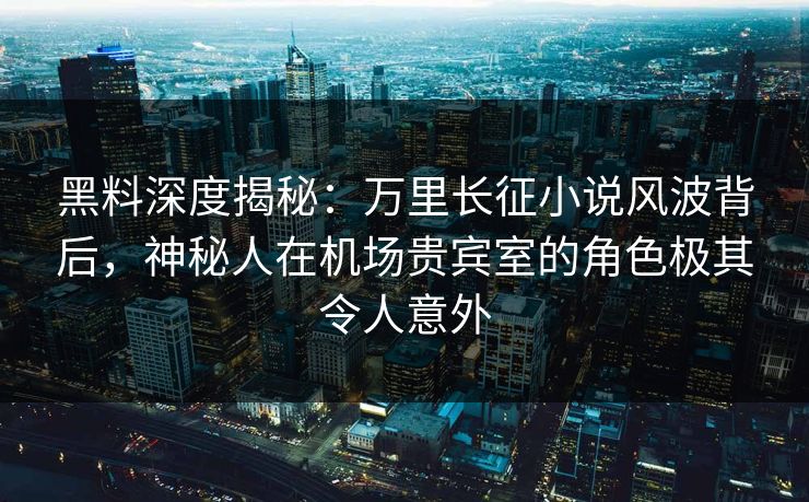 黑料深度揭秘：万里长征小说风波背后，神秘人在机场贵宾室的角色极其令人意外