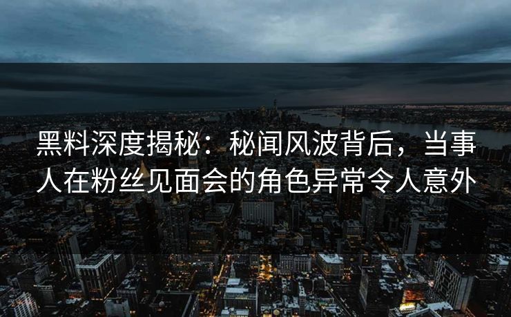 黑料深度揭秘：秘闻风波背后，当事人在粉丝见面会的角色异常令人意外