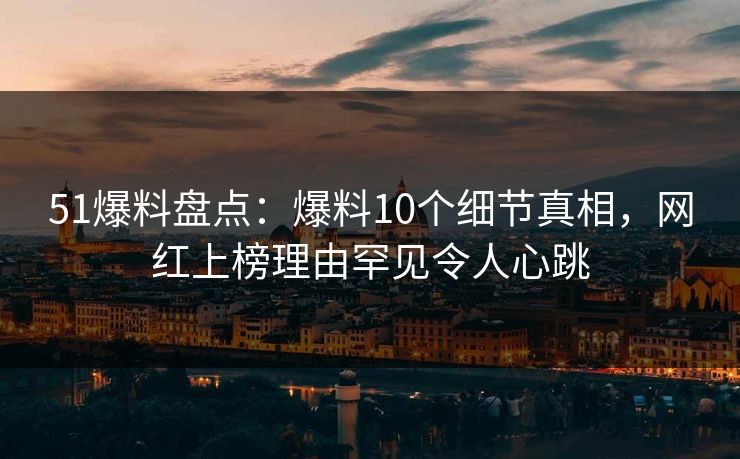 51爆料盘点：爆料10个细节真相，网红上榜理由罕见令人心跳