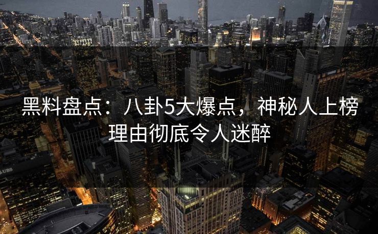 黑料盘点：八卦5大爆点，神秘人上榜理由彻底令人迷醉