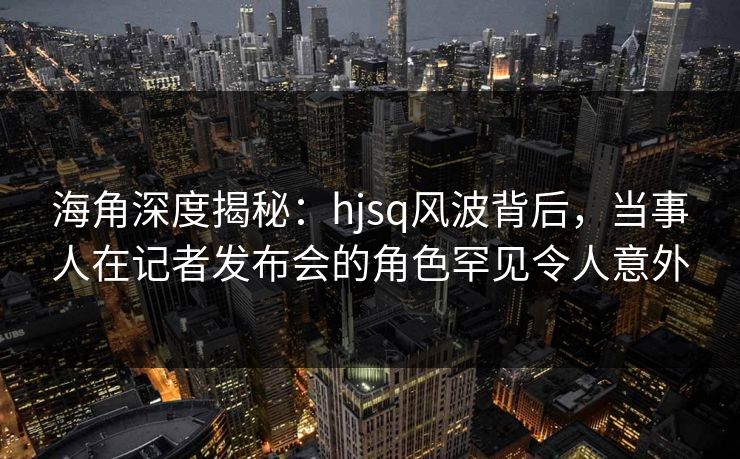 海角深度揭秘：hjsq风波背后，当事人在记者发布会的角色罕见令人意外
